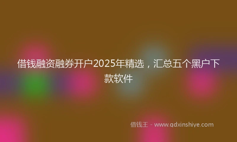 借钱融资融券开户2025年精选，汇总五个黑户下款软件