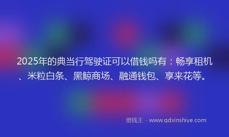 2025年的典当行驾驶证可以借钱吗有：畅享租机、米粒白条、黑鲸商场、融通钱包、享来花等。