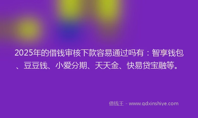 2025年的借钱审核下款容易通过吗有：智享钱包、豆豆钱、小爱分期、天天金、快易贷宝融等。