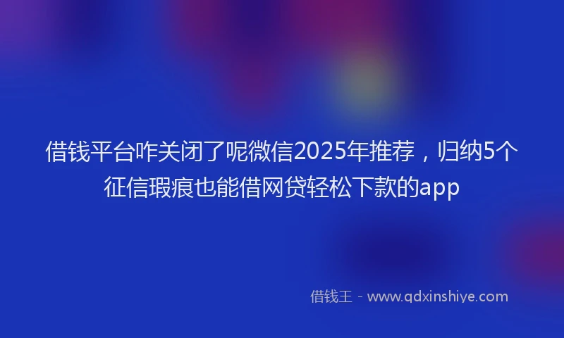 借钱平台咋关闭了呢微信2025年推荐，归纳5个征信瑕疵也能借网贷轻松下款的app