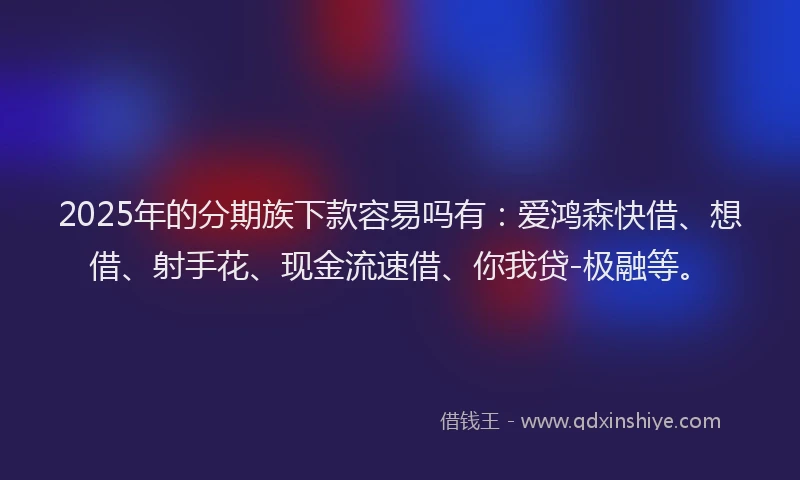 2025年的分期族下款容易吗有：爱鸿森快借、想借、射手花、现金流速借、你我贷-极融等。