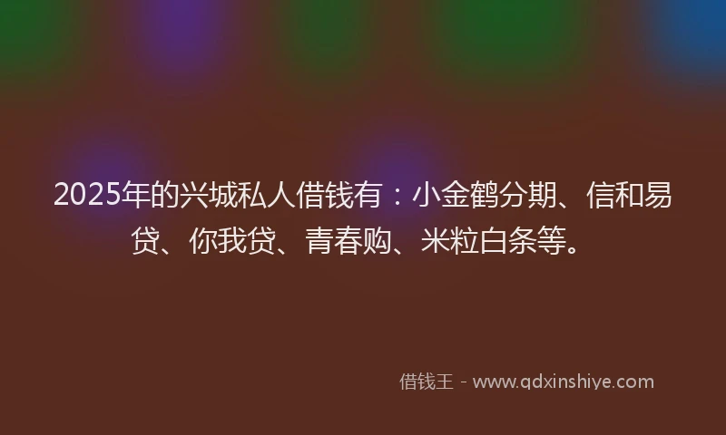 2025年的兴城私人借钱有：小金鹤分期、信和易贷、你我贷、青春购、米粒白条等。