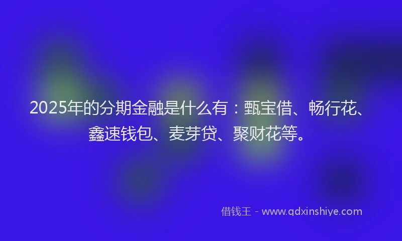2025年的分期金融是什么有：甄宝借、畅行花、鑫速钱包、麦芽贷、聚财花等。