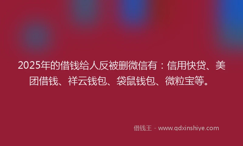 2025年的借钱给人反被删微信有：信用快贷、美团借钱、祥云钱包、袋鼠钱包、微粒宝等。