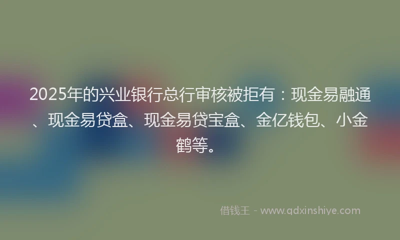 2025年的兴业银行总行审核被拒有：现金易融通、现金易贷盒、现金易贷宝盒、金亿钱包、小金鹤等。