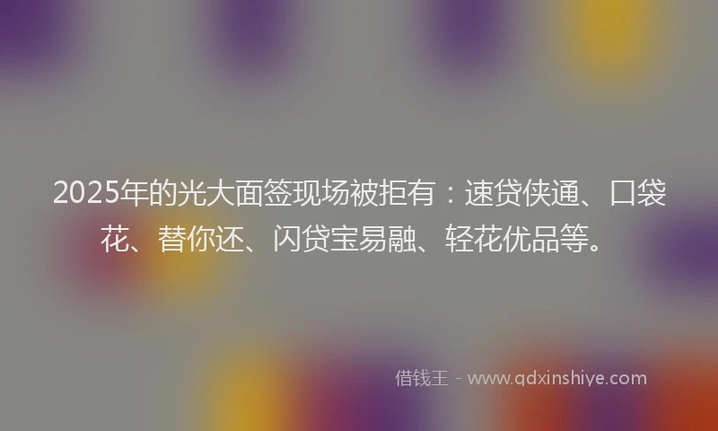 2025年的光大面签现场被拒有：速贷侠通、口袋花、替你还、闪贷宝易融、轻花优品等。