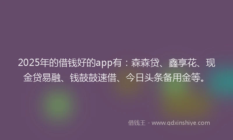 2025年的借钱好的app有：森森贷、鑫享花、现金贷易融、钱鼓鼓速借、今日头条备用金等。