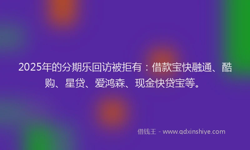 2025年的分期乐回访被拒有：借款宝快融通、酷购、星贷、爱鸿森、现金快贷宝等。