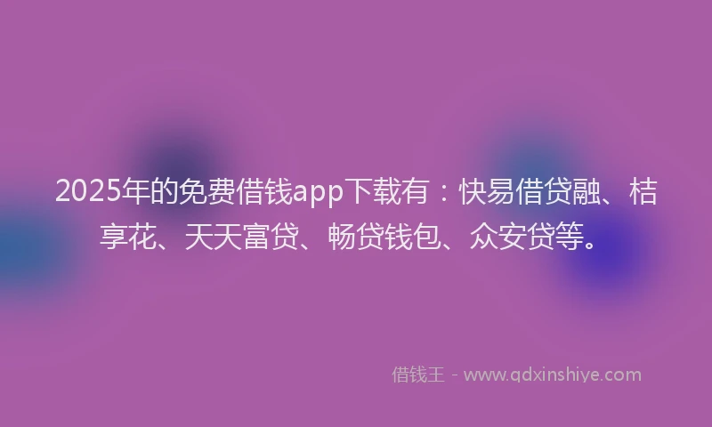 2025年的免费借钱app下载有：快易借贷融、桔享花、天天富贷、畅贷钱包、众安贷等。