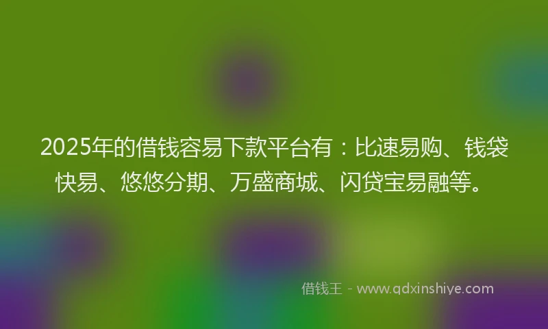 2025年的借钱容易下款平台有：比速易购、钱袋快易、悠悠分期、万盛商城、闪贷宝易融等。