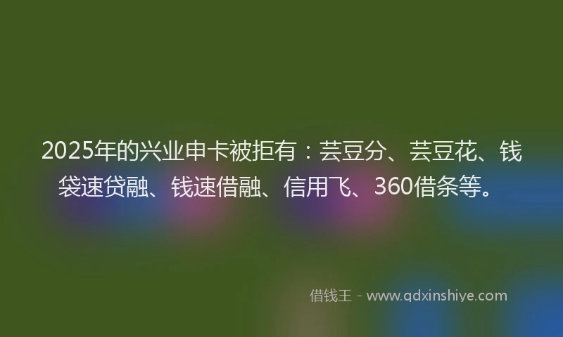 2025年的兴业申卡被拒有：芸豆分、芸豆花、钱袋速贷融、钱速借融、信用飞、360借条等。