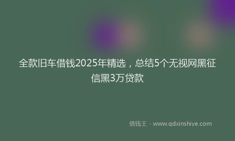 全款旧车借钱2025年精选，总结5个无视网黑征信黑3万贷款