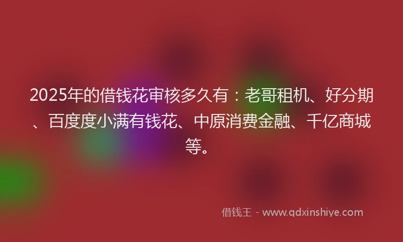 2025年的借钱花审核多久有：老哥租机、好分期、百度度小满有钱花、中原消费金融、千亿商城等。