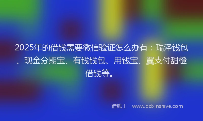 2025年的借钱需要微信验证怎么办有：瑞泽钱包、现金分期宝、有钱钱包、用钱宝、翼支付甜橙借钱等。