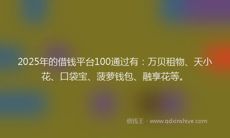 2025年的借钱平台100通过有：万贝租物、天小花、口袋宝、菠萝钱包、融享花等。