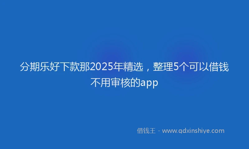 分期乐好下款那2025年精选，整理5个可以借钱不用审核的app