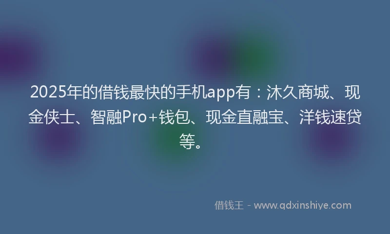 2025年的借钱最快的手机app有：沐久商城、现金侠士、智融Pro+钱包、现金直融宝、洋钱速贷等。