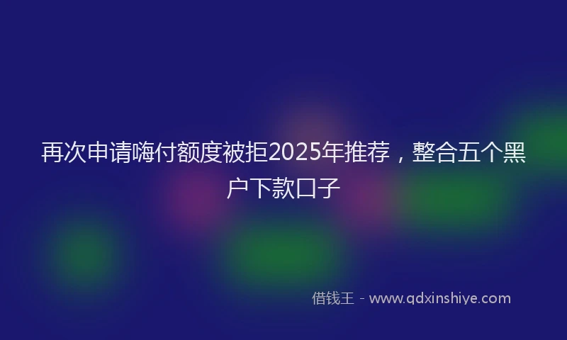 再次申请嗨付额度被拒2025年推荐，整合五个黑户下款口子
