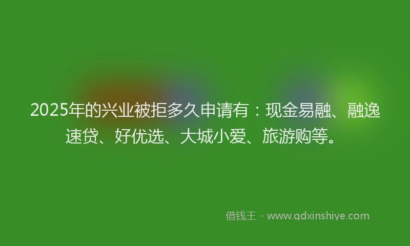 2025年的兴业被拒多久申请有：现金易融、融逸速贷、好优选、大城小爱、旅游购等。