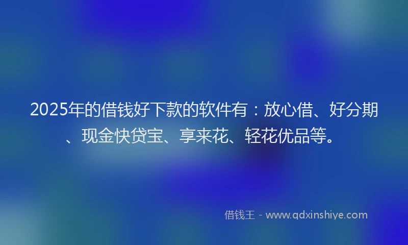 2025年的借钱好下款的软件有：放心借、好分期、现金快贷宝、享来花、轻花优品等。