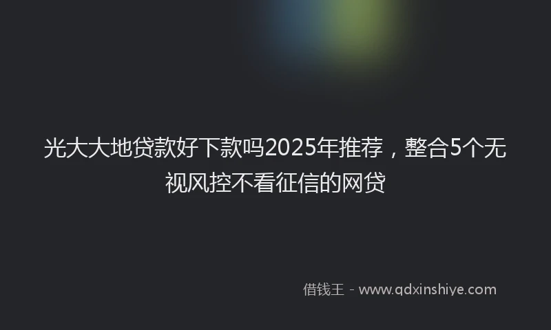 光大大地贷款好下款吗2025年推荐，整合5个无视风控不看征信的网贷