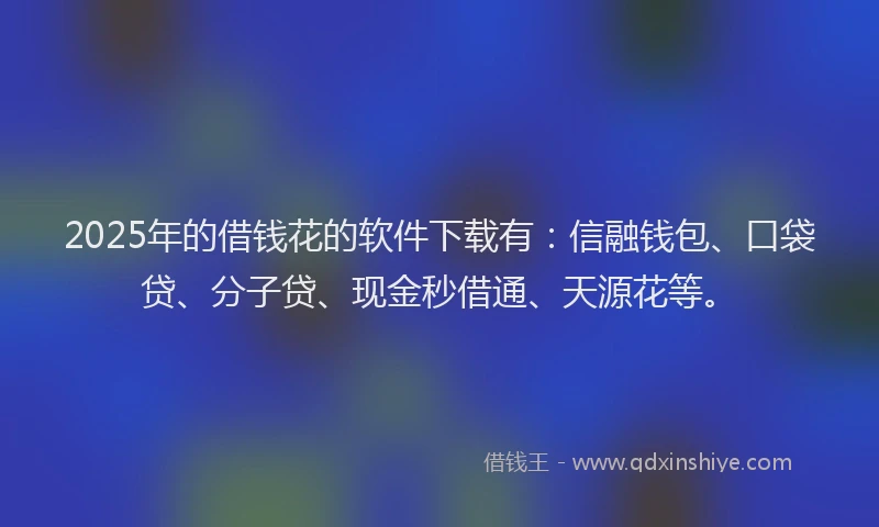 2025年的借钱花的软件下载有：信融钱包、口袋贷、分子贷、现金秒借通、天源花等。
