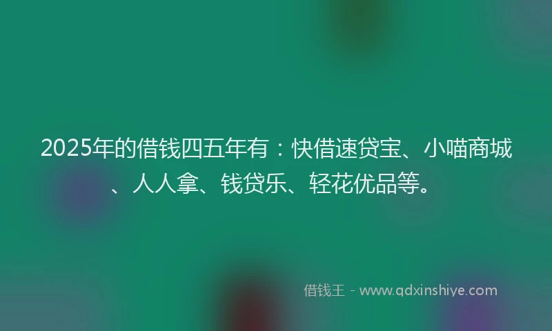 2025年的借钱四五年有：快借速贷宝、小喵商城、人人拿、钱贷乐、轻花优品等。