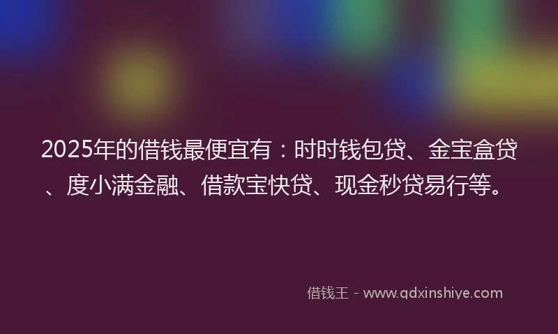 2025年的借钱最便宜有：时时钱包贷、金宝盒贷、度小满金融、借款宝快贷、现金秒贷易行等。