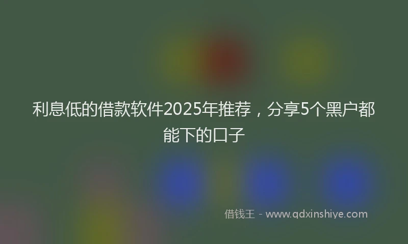 利息低的借款软件2025年推荐，分享5个黑户都能下的口子