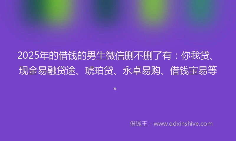 2025年的借钱的男生微信删不删了有：你我贷、现金易融贷途、琥珀贷、永卓易购、借钱宝易等。