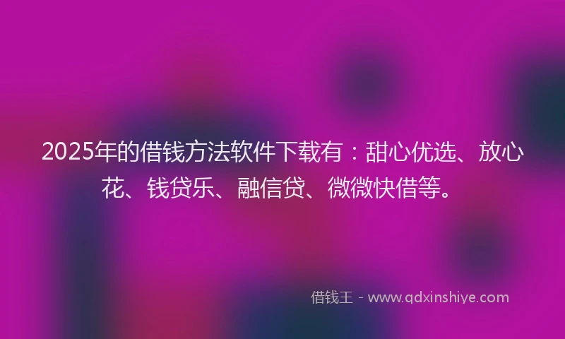 2025年的借钱方法软件下载有：甜心优选、放心花、钱贷乐、融信贷、微微快借等。