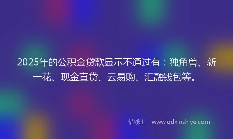 2025年的公积金贷款显示不通过有：独角兽、新一花、现金直贷、云易购、汇融钱包等。