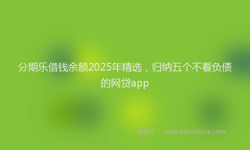 分期乐借钱余额2025年精选，归纳五个不看负债的网贷app