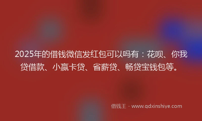 2025年的借钱微信发红包可以吗有：花呗、你我贷借款、小赢卡贷、省薪贷、畅贷宝钱包等。