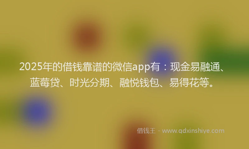 2025年的借钱靠谱的微信app有：现金易融通、蓝莓贷、时光分期、融悦钱包、易得花等。
