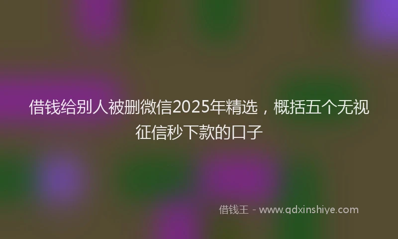 借钱给别人被删微信2025年精选，概括五个无视征信秒下款的口子