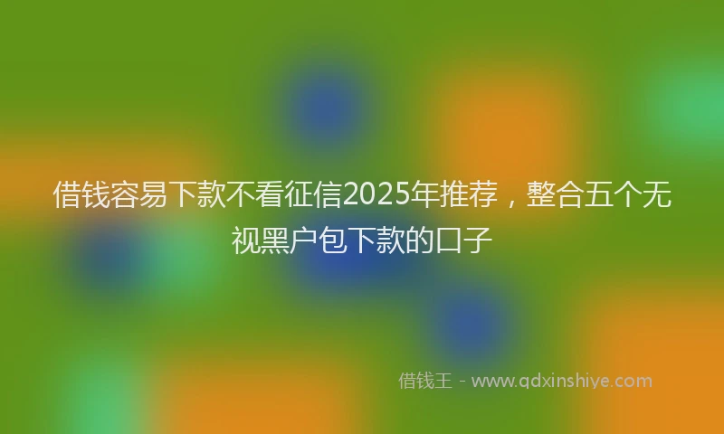 借钱容易下款不看征信2025年推荐，整合五个无视黑户包下款的口子