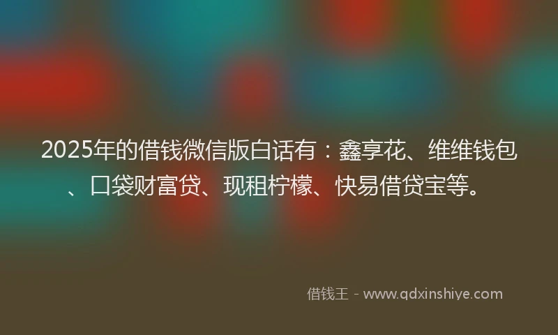 2025年的借钱微信版白话有：鑫享花、维维钱包、口袋财富贷、现租柠檬、快易借贷宝等。