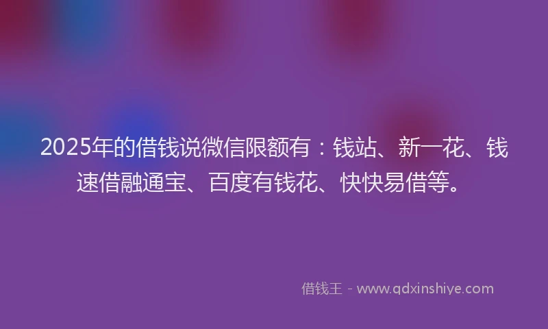 2025年的借钱说微信限额有：钱站、新一花、钱速借融通宝、百度有钱花、快快易借等。