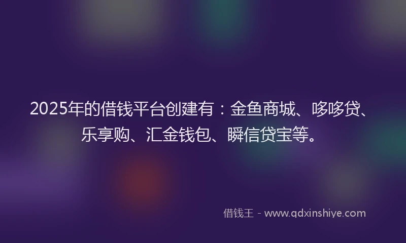 2025年的借钱平台创建有：金鱼商城、哆哆贷、乐享购、汇金钱包、瞬信贷宝等。