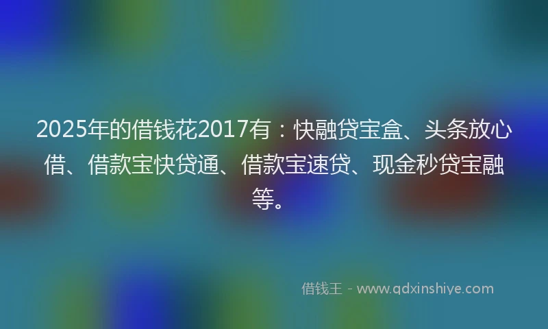 2025年的借钱花2017有：快融贷宝盒、头条放心借、借款宝快贷通、借款宝速贷、现金秒贷宝融等。