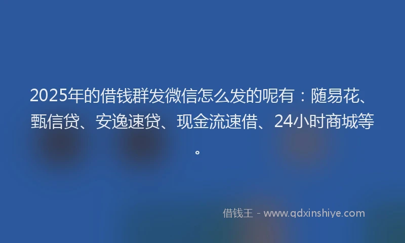 2025年的借钱群发微信怎么发的呢有：随易花、甄信贷、安逸速贷、现金流速借、24小时商城等。