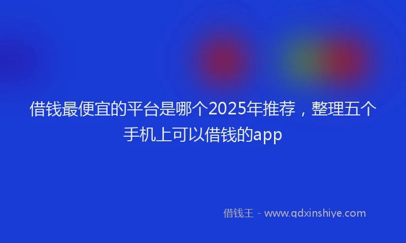 借钱最便宜的平台是哪个2025年推荐，整理五个手机上可以借钱的app
