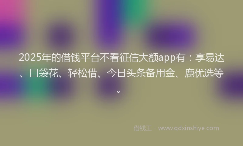2025年的借钱平台不看征信大额app有：享易达、口袋花、轻松借、今日头条备用金、鹿优选等。