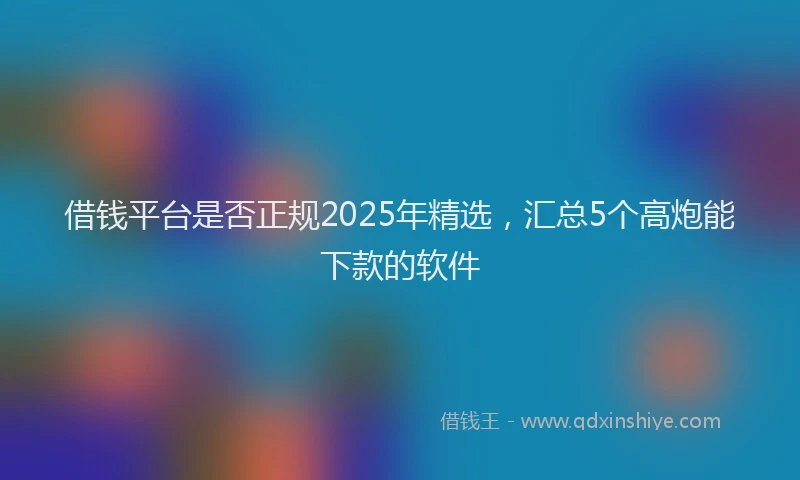借钱平台是否正规2025年精选，汇总5个高炮能下款的软件