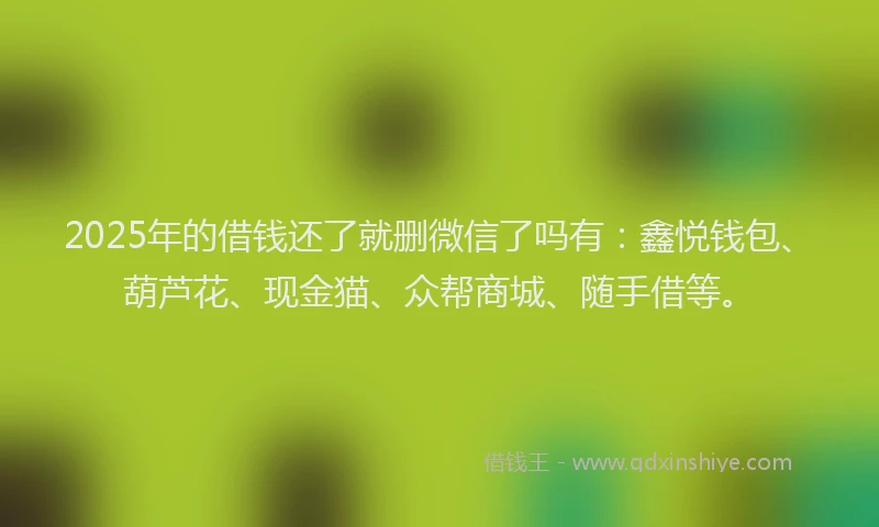 2025年的借钱还了就删微信了吗有：鑫悦钱包、葫芦花、现金猫、众帮商城、随手借等。