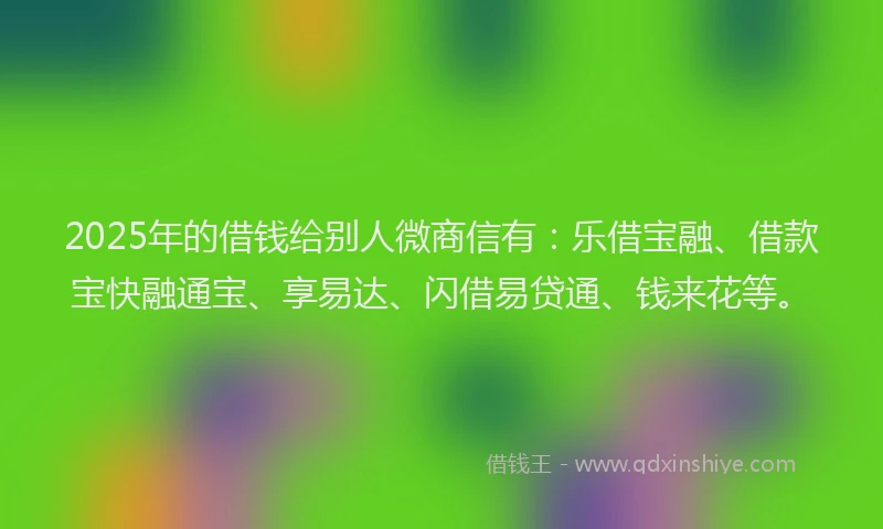 2025年的借钱给别人微商信有：乐借宝融、借款宝快融通宝、享易达、闪借易贷通、钱来花等。