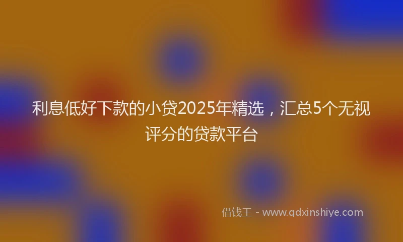 利息低好下款的小贷2025年精选，汇总5个无视评分的贷款平台