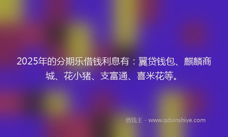 2025年的分期乐借钱利息有：翼贷钱包、麒麟商城、花小猪、支富通、喜米花等。