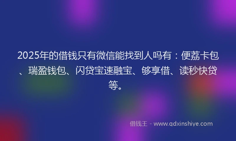 2025年的借钱只有微信能找到人吗有：便荔卡包、瑞盈钱包、闪贷宝速融宝、够享借、读秒快贷等。